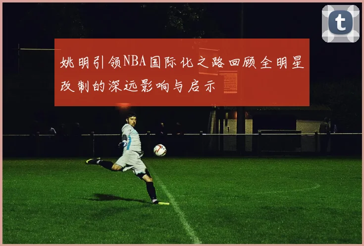 姚明引领NBA国际化之路回顾全明星改制的深远影响与启示