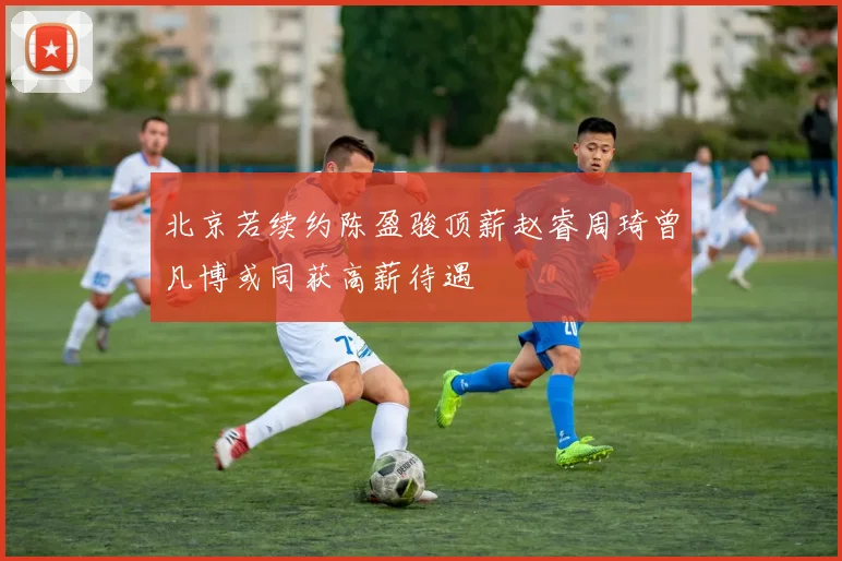 北京若续约陈盈骏顶薪赵睿周琦曾凡博或同获高薪待遇