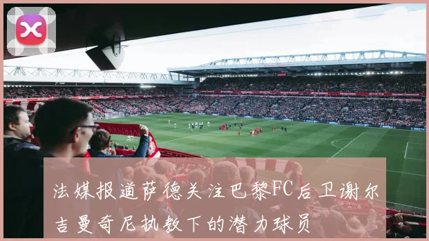 法媒报道萨德关注巴黎FC后卫谢尔吉曼奇尼执教下的潜力球员