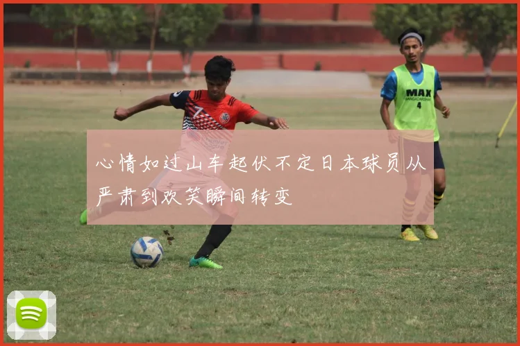 心情如过山车起伏不定日本球员从严肃到欢笑瞬间转变