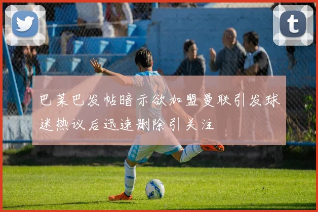 巴莱巴发帖暗示欲加盟曼联引发球迷热议后迅速删除引关注