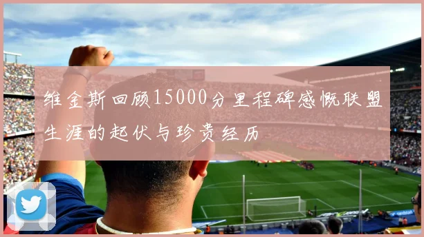 维金斯回顾15000分里程碑感慨联盟生涯的起伏与珍贵经历