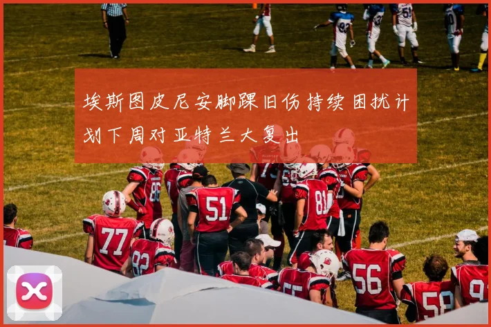 埃斯图皮尼安脚踝旧伤持续困扰计划下周对亚特兰大复出