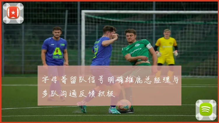 字母哥留队信号明确雄鹿总经理与多队沟通反馈积极