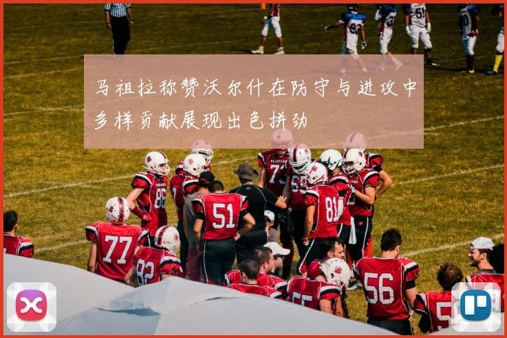 马祖拉称赞沃尔什在防守与进攻中多样贡献展现出色拼劲