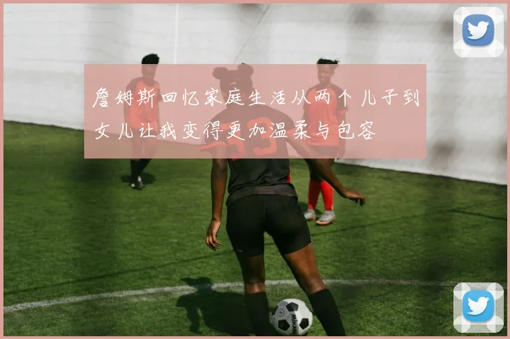 詹姆斯回忆家庭生活从两个儿子到女儿让我变得更加温柔与包容