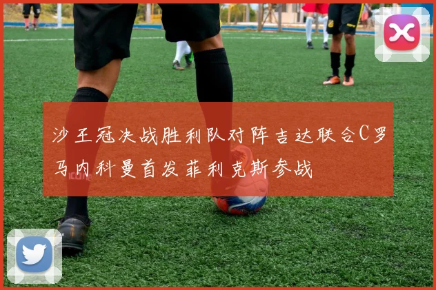 沙王冠决战胜利队对阵吉达联合C罗马内科曼首发菲利克斯参战