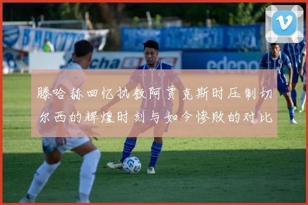 滕哈赫回忆执教阿贾克斯时压制切尔西的辉煌时刻与如今惨败的对比