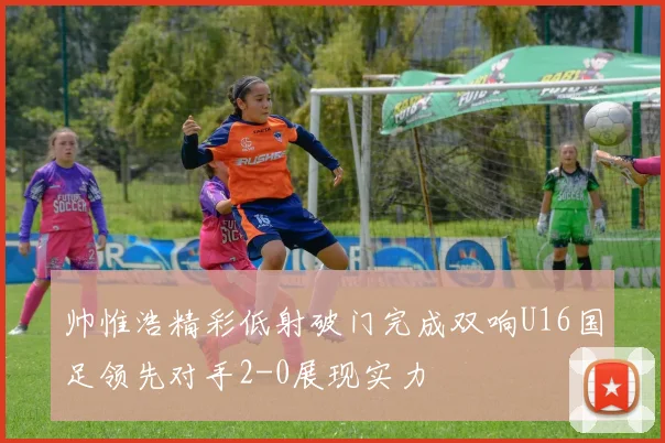 帅惟浩精彩低射破门完成双响U16国足领先对手2-0展现实力