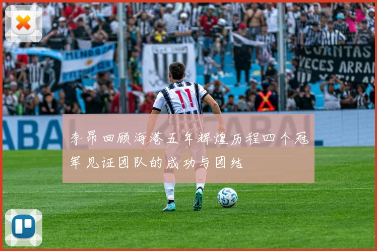 李昂回顾海港五年辉煌历程四个冠军见证团队的成功与团结