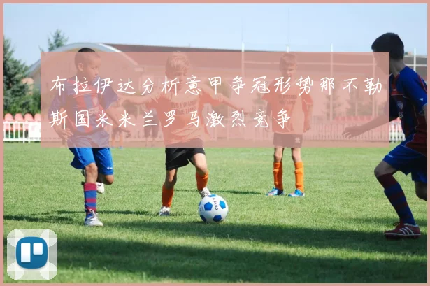 布拉伊达分析意甲争冠形势那不勒斯国米米兰罗马激烈竞争