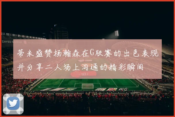 蒂米盛赞杨瀚森在G联赛的出色表现并分享二人场上沟通的精彩瞬间