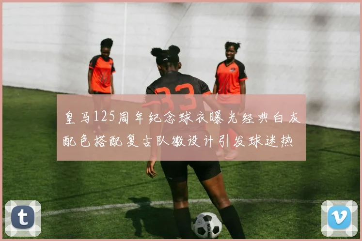 皇马125周年纪念球衣曝光经典白灰配色搭配复古队徽设计引发球迷热议