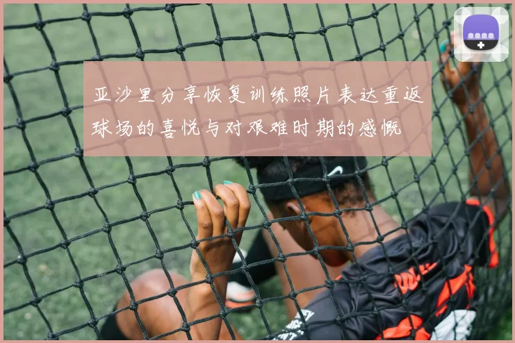 亚沙里分享恢复训练照片表达重返球场的喜悦与对艰难时期的感慨