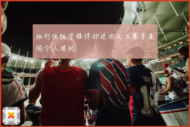 独行侠防守强悍却进攻乏力赛季表现令人堪忧
