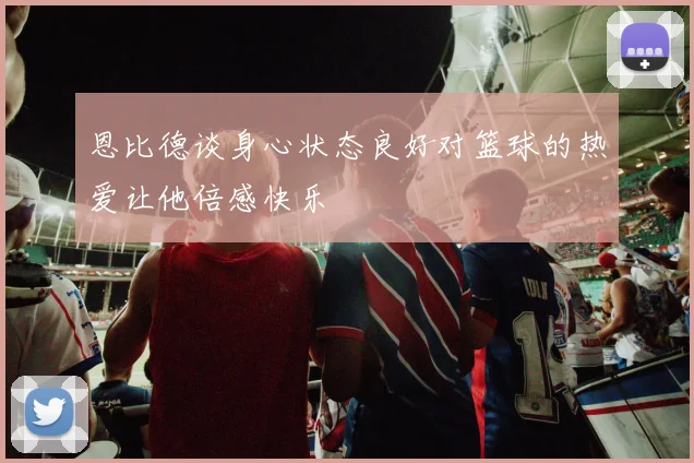 恩比德谈身心状态良好对篮球的热爱让他倍感快乐