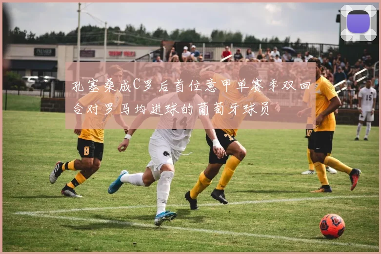 孔塞桑成C罗后首位意甲单赛季双回合对罗马均进球的葡萄牙球员