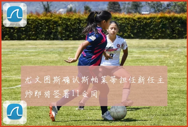 尤文图斯确认斯帕莱蒂担任新任主帅即将签署11合同
