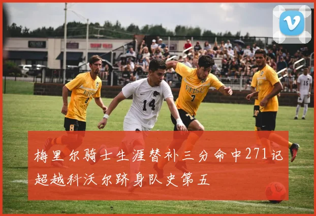 梅里尔骑士生涯替补三分命中271记超越科沃尔跻身队史第五