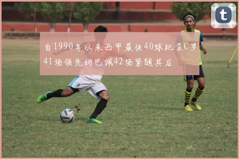 自1990年以来西甲最快40球纪录C罗41场领先姆巴佩42场紧随其后