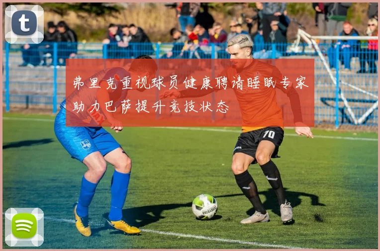 弗里克重视球员健康聘请睡眠专家助力巴萨提升竞技状态