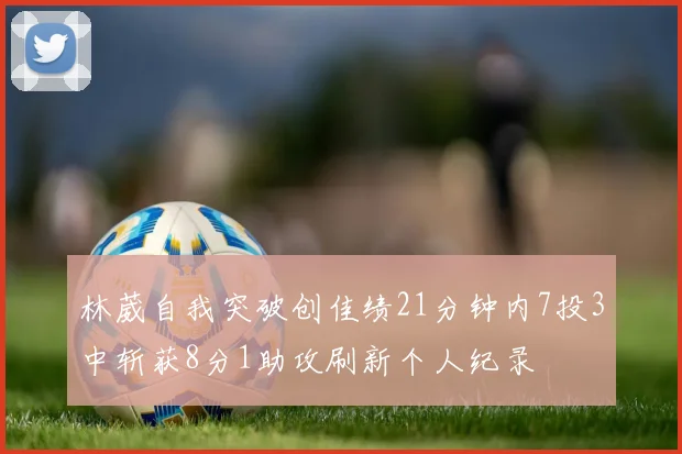 林葳自我突破创佳绩21分钟内7投3中斩获8分1助攻刷新个人纪录