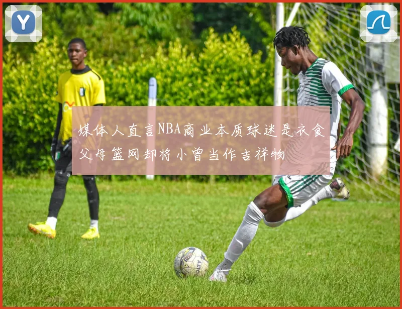 媒体人直言NBA商业本质球迷是衣食父母篮网却将小曾当作吉祥物