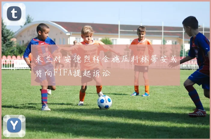 米兰对安德烈转会施压科林蒂安或将向FIFA提起诉讼