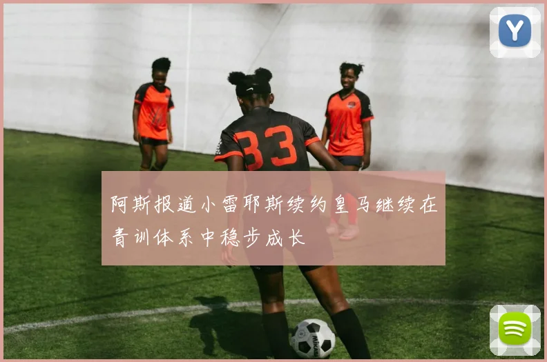 阿斯报道小雷耶斯续约皇马继续在青训体系中稳步成长