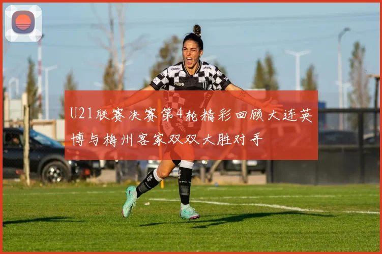 U21联赛决赛第4轮精彩回顾大连英博与梅州客家双双大胜对手