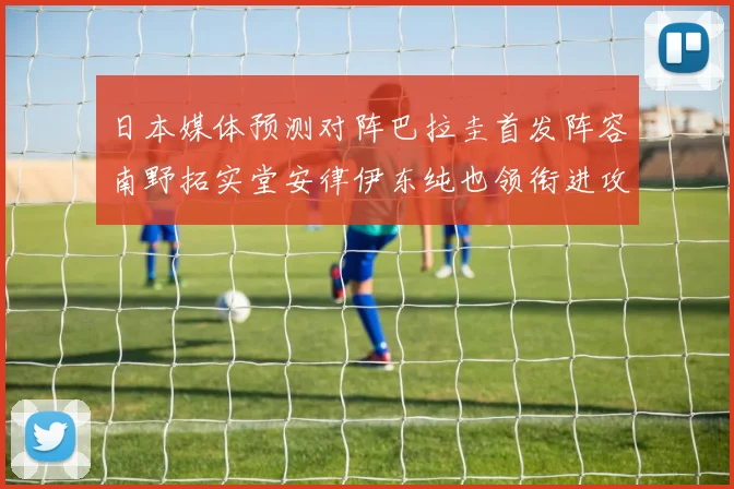 日本媒体预测对阵巴拉圭首发阵容南野拓实堂安律伊东纯也领衔进攻线