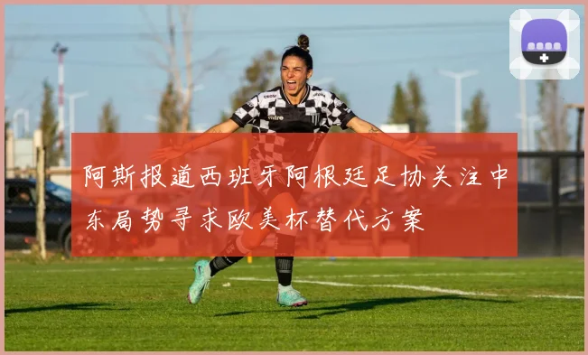 阿斯报道西班牙阿根廷足协关注中东局势寻求欧美杯替代方案