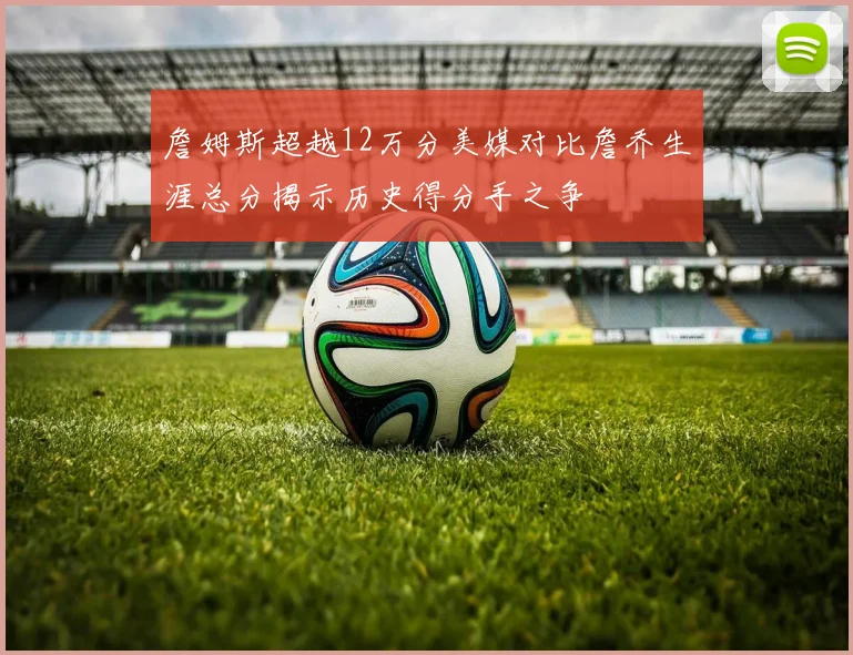 詹姆斯超越12万分美媒对比詹乔生涯总分揭示历史得分手之争