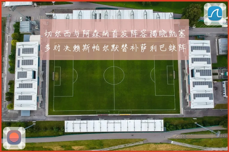 切尔西与阿森纳首发阵容揭晓凯塞多对决赖斯帕尔默替补萨利巴缺阵