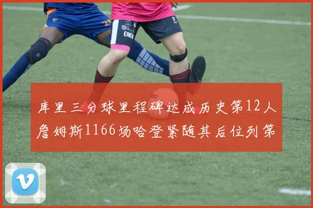 库里三分球里程碑达成历史第12人詹姆斯1166场哈登紧随其后位列第六