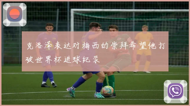 克洛泽表达对梅西的崇拜希望他打破世界杯进球纪录
