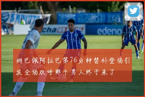 姆巴佩阿拉巴第76分钟替补登场引发全场欢呼那个男人终于来了